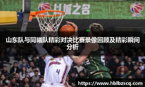 山东队与同曦队精彩对决比赛录像回顾及精彩瞬间分析